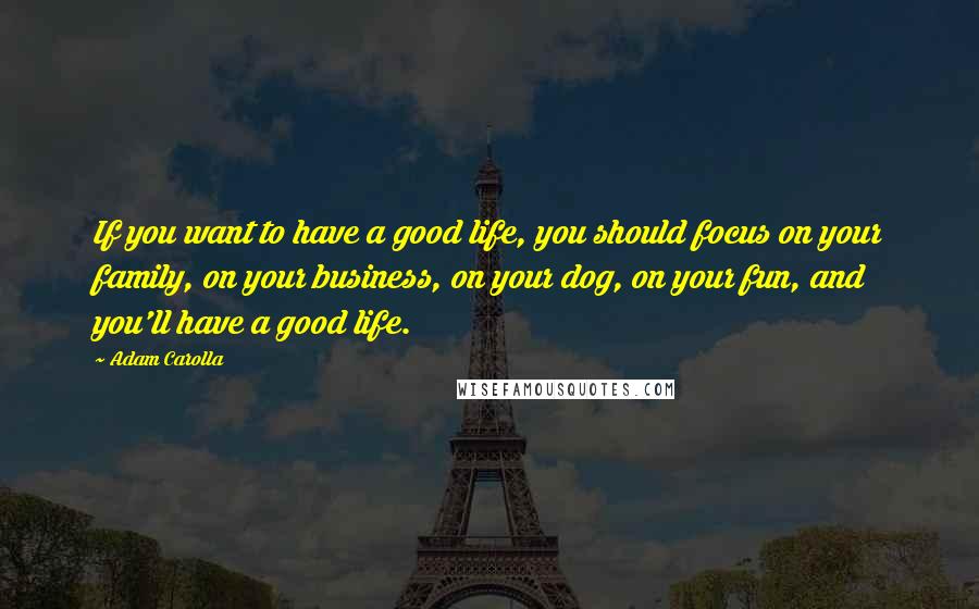 Adam Carolla Quotes: If you want to have a good life, you should focus on your family, on your business, on your dog, on your fun, and you'll have a good life.