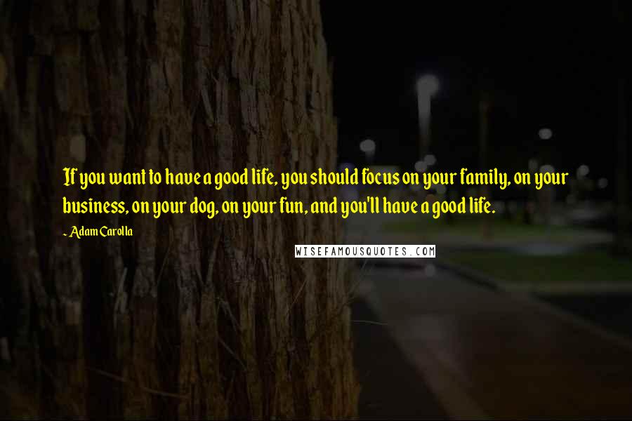 Adam Carolla Quotes: If you want to have a good life, you should focus on your family, on your business, on your dog, on your fun, and you'll have a good life.