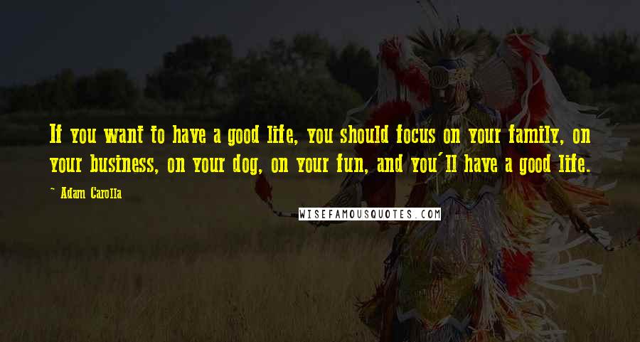 Adam Carolla Quotes: If you want to have a good life, you should focus on your family, on your business, on your dog, on your fun, and you'll have a good life.