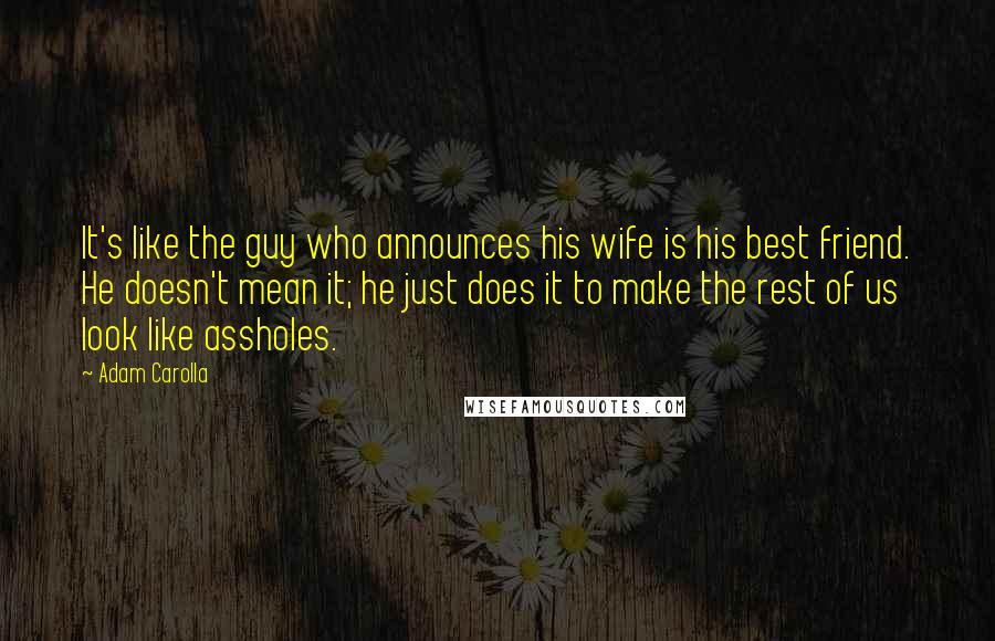 Adam Carolla Quotes: It's like the guy who announces his wife is his best friend. He doesn't mean it; he just does it to make the rest of us look like assholes.