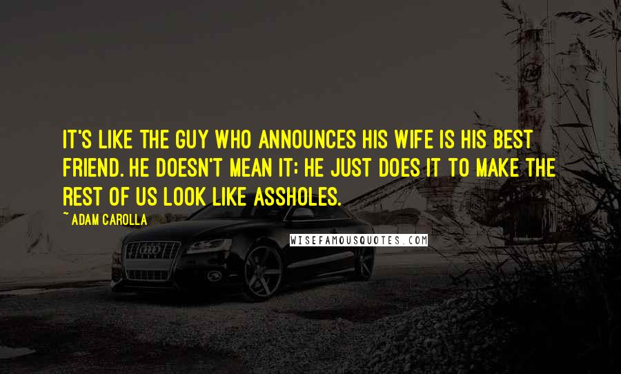 Adam Carolla Quotes: It's like the guy who announces his wife is his best friend. He doesn't mean it; he just does it to make the rest of us look like assholes.