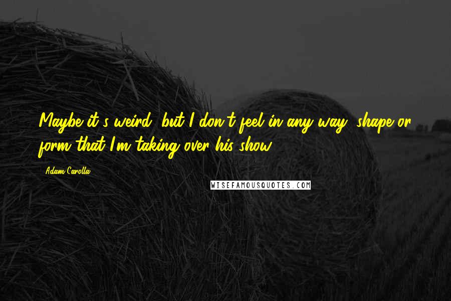 Adam Carolla Quotes: Maybe it's weird, but I don't feel in any way, shape or form that I'm taking over his show.