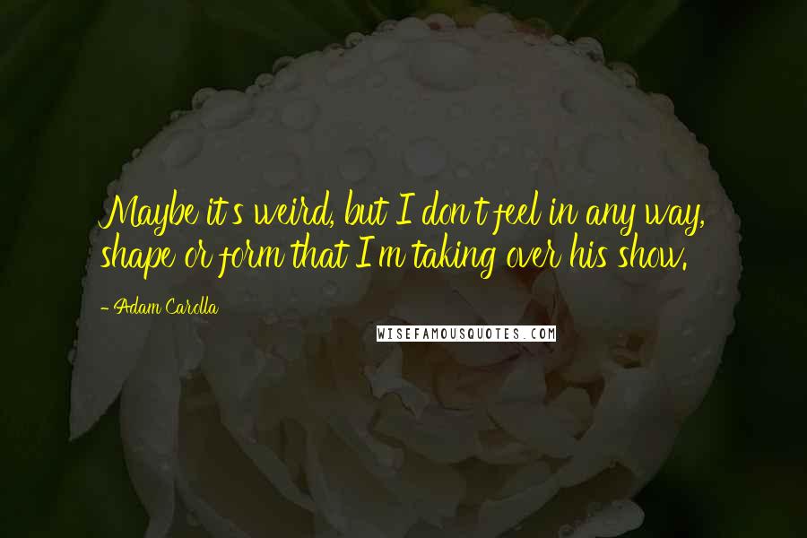 Adam Carolla Quotes: Maybe it's weird, but I don't feel in any way, shape or form that I'm taking over his show.