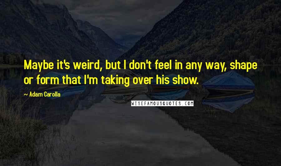 Adam Carolla Quotes: Maybe it's weird, but I don't feel in any way, shape or form that I'm taking over his show.