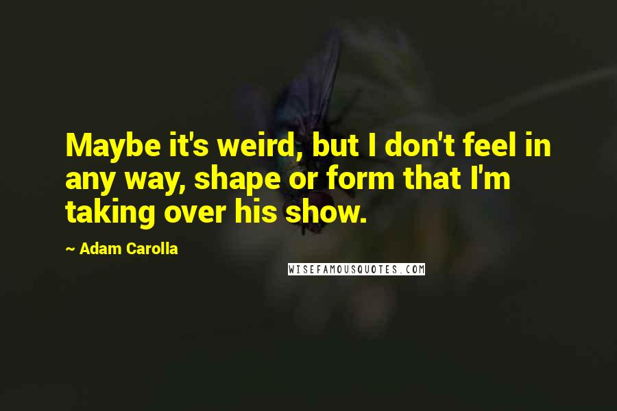 Adam Carolla Quotes: Maybe it's weird, but I don't feel in any way, shape or form that I'm taking over his show.