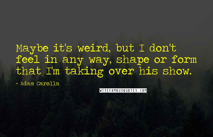 Adam Carolla Quotes: Maybe it's weird, but I don't feel in any way, shape or form that I'm taking over his show.