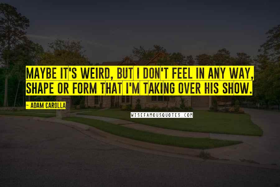 Adam Carolla Quotes: Maybe it's weird, but I don't feel in any way, shape or form that I'm taking over his show.