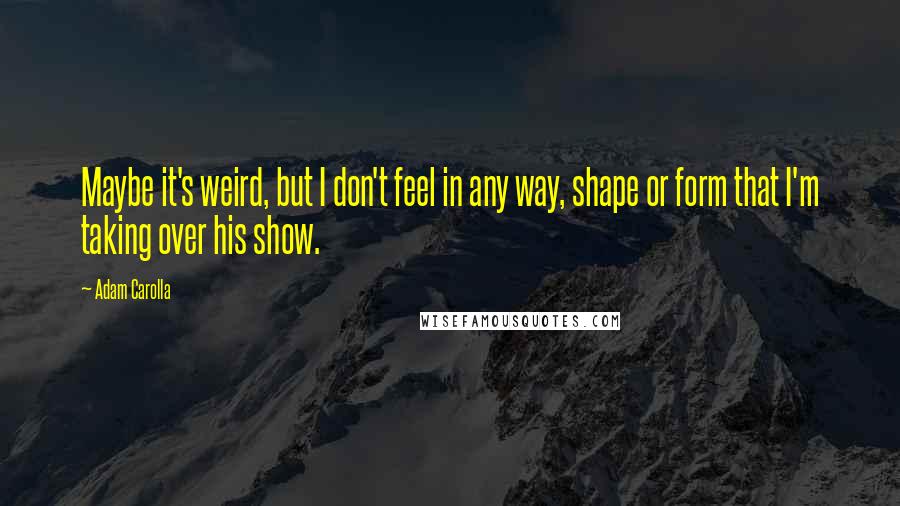 Adam Carolla Quotes: Maybe it's weird, but I don't feel in any way, shape or form that I'm taking over his show.