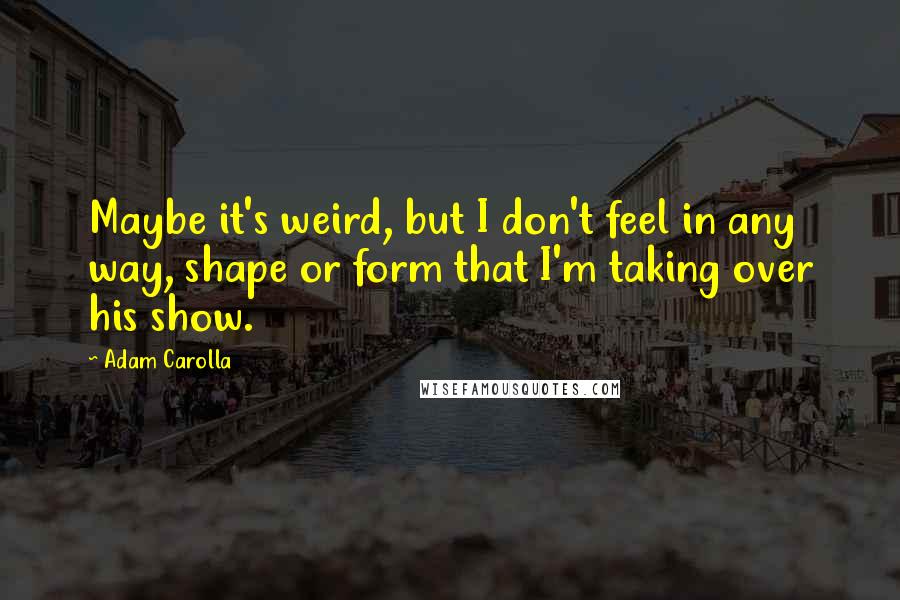 Adam Carolla Quotes: Maybe it's weird, but I don't feel in any way, shape or form that I'm taking over his show.