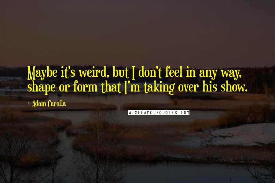 Adam Carolla Quotes: Maybe it's weird, but I don't feel in any way, shape or form that I'm taking over his show.