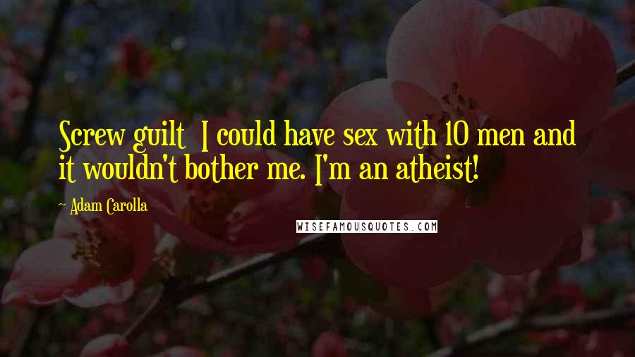 Adam Carolla Quotes: Screw guilt  I could have sex with 10 men and it wouldn't bother me. I'm an atheist!