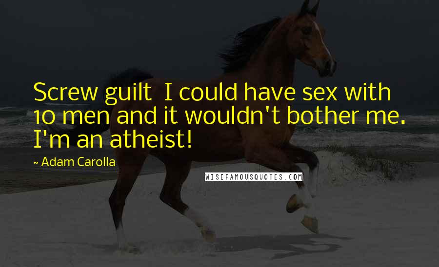 Adam Carolla Quotes: Screw guilt  I could have sex with 10 men and it wouldn't bother me. I'm an atheist!