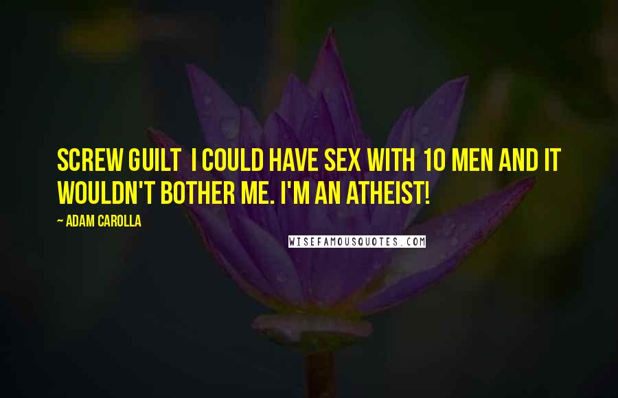 Adam Carolla Quotes: Screw guilt  I could have sex with 10 men and it wouldn't bother me. I'm an atheist!