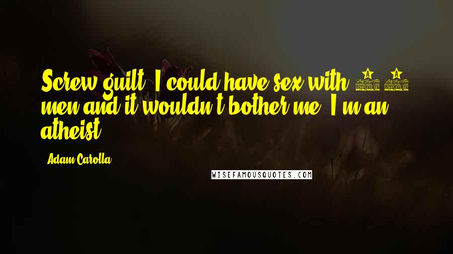 Adam Carolla Quotes: Screw guilt  I could have sex with 10 men and it wouldn't bother me. I'm an atheist!