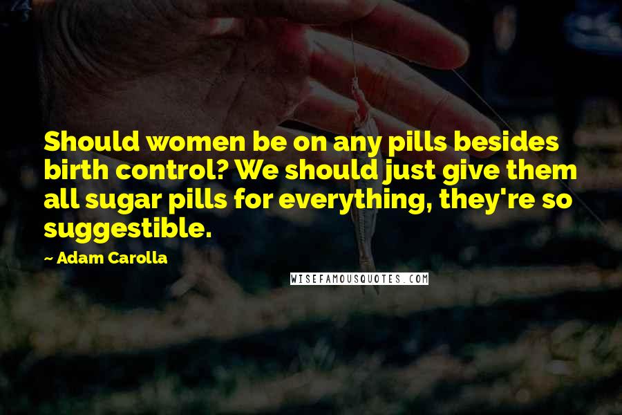 Adam Carolla Quotes: Should women be on any pills besides birth control? We should just give them all sugar pills for everything, they're so suggestible.