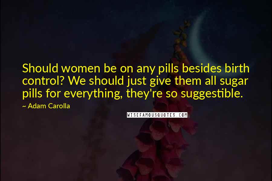 Adam Carolla Quotes: Should women be on any pills besides birth control? We should just give them all sugar pills for everything, they're so suggestible.