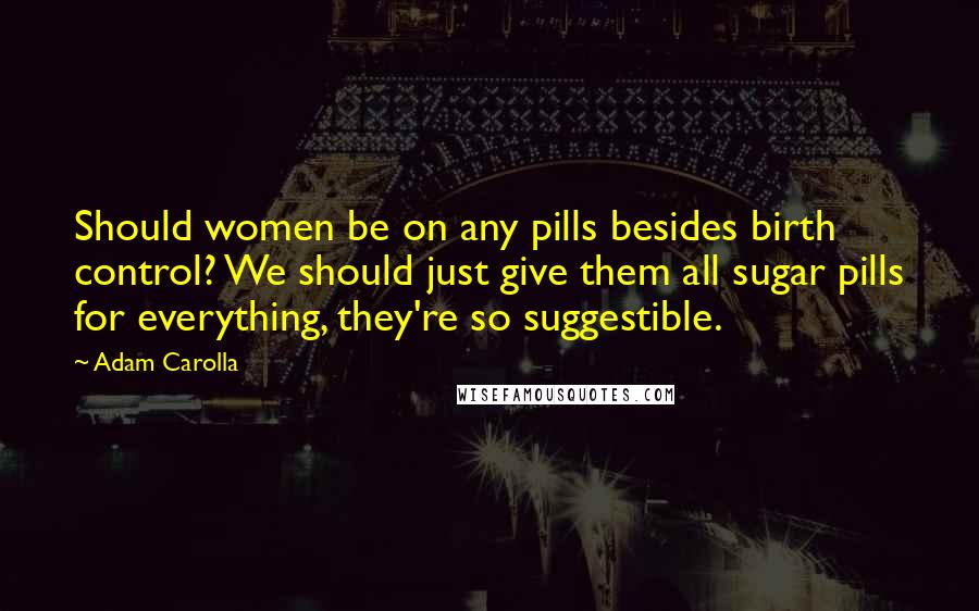 Adam Carolla Quotes: Should women be on any pills besides birth control? We should just give them all sugar pills for everything, they're so suggestible.