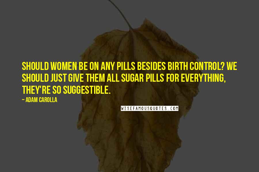 Adam Carolla Quotes: Should women be on any pills besides birth control? We should just give them all sugar pills for everything, they're so suggestible.