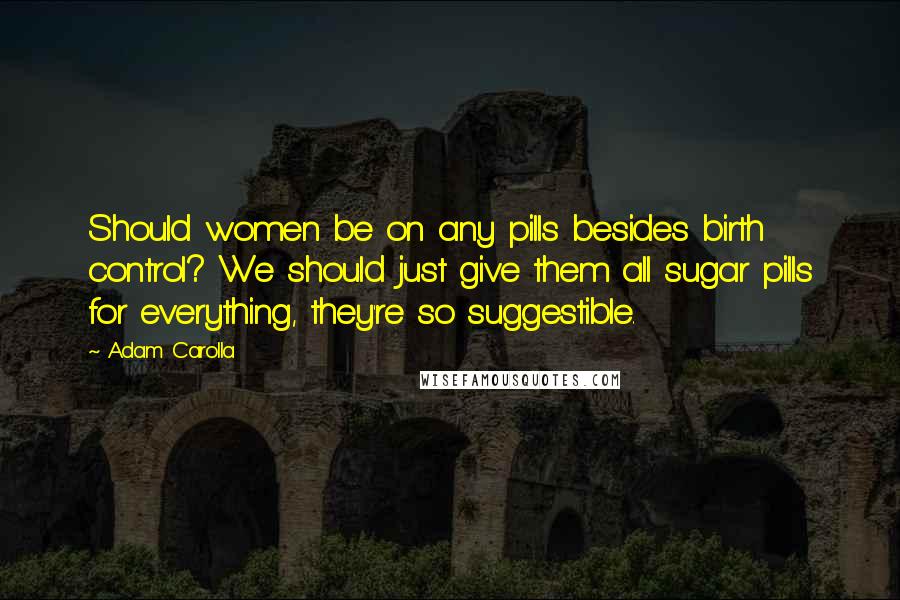 Adam Carolla Quotes: Should women be on any pills besides birth control? We should just give them all sugar pills for everything, they're so suggestible.