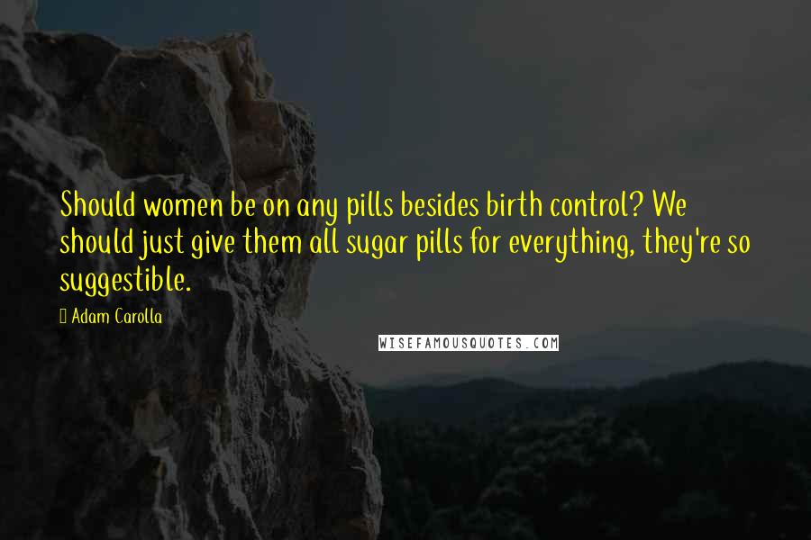 Adam Carolla Quotes: Should women be on any pills besides birth control? We should just give them all sugar pills for everything, they're so suggestible.
