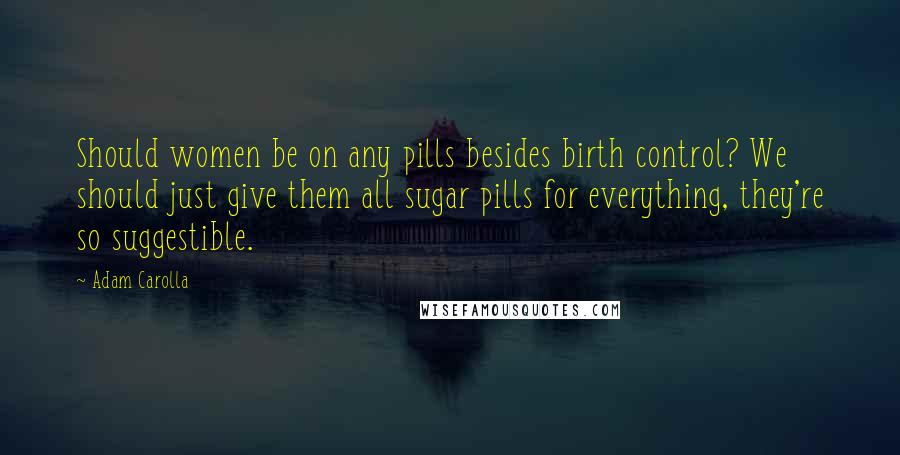 Adam Carolla Quotes: Should women be on any pills besides birth control? We should just give them all sugar pills for everything, they're so suggestible.