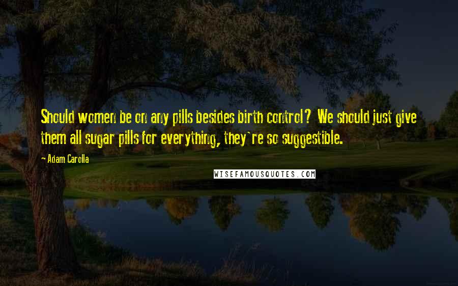 Adam Carolla Quotes: Should women be on any pills besides birth control? We should just give them all sugar pills for everything, they're so suggestible.