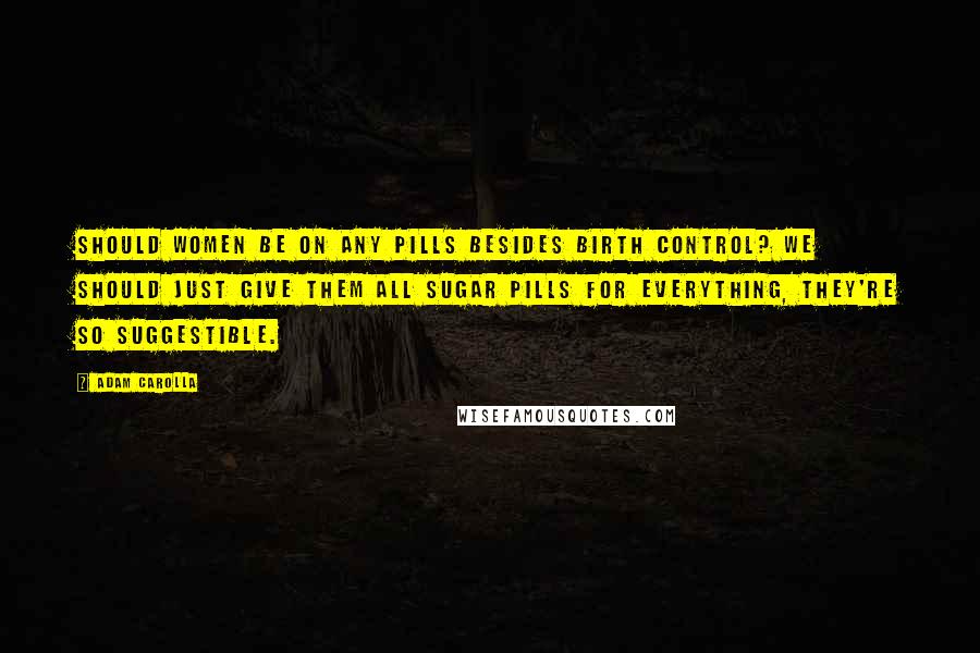 Adam Carolla Quotes: Should women be on any pills besides birth control? We should just give them all sugar pills for everything, they're so suggestible.