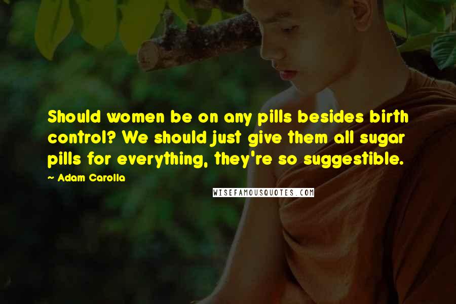 Adam Carolla Quotes: Should women be on any pills besides birth control? We should just give them all sugar pills for everything, they're so suggestible.
