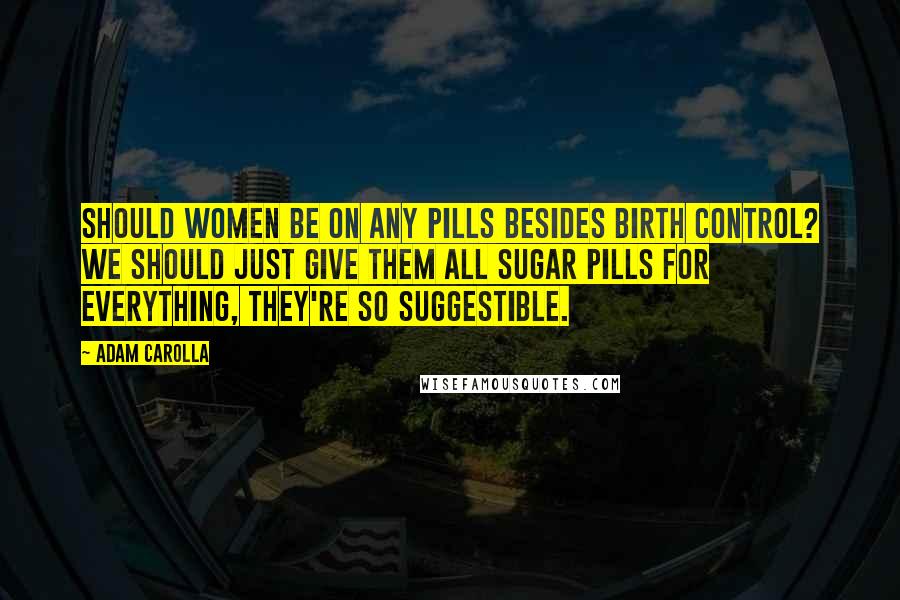 Adam Carolla Quotes: Should women be on any pills besides birth control? We should just give them all sugar pills for everything, they're so suggestible.