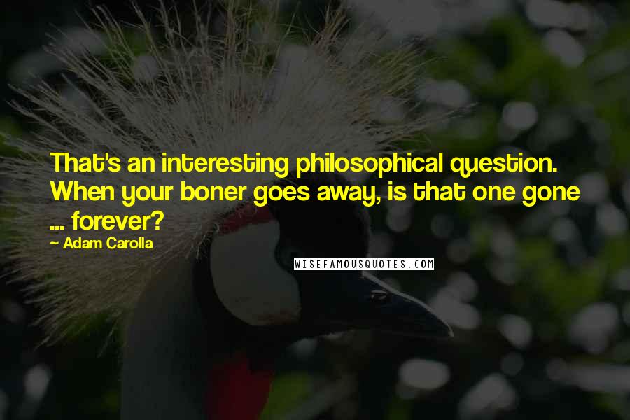 Adam Carolla Quotes: That's an interesting philosophical question. When your boner goes away, is that one gone ... forever?