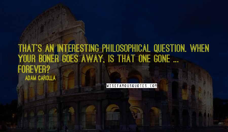 Adam Carolla Quotes: That's an interesting philosophical question. When your boner goes away, is that one gone ... forever?