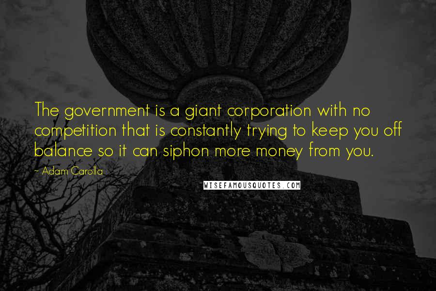 Adam Carolla Quotes: The government is a giant corporation with no competition that is constantly trying to keep you off balance so it can siphon more money from you.