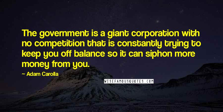 Adam Carolla Quotes: The government is a giant corporation with no competition that is constantly trying to keep you off balance so it can siphon more money from you.