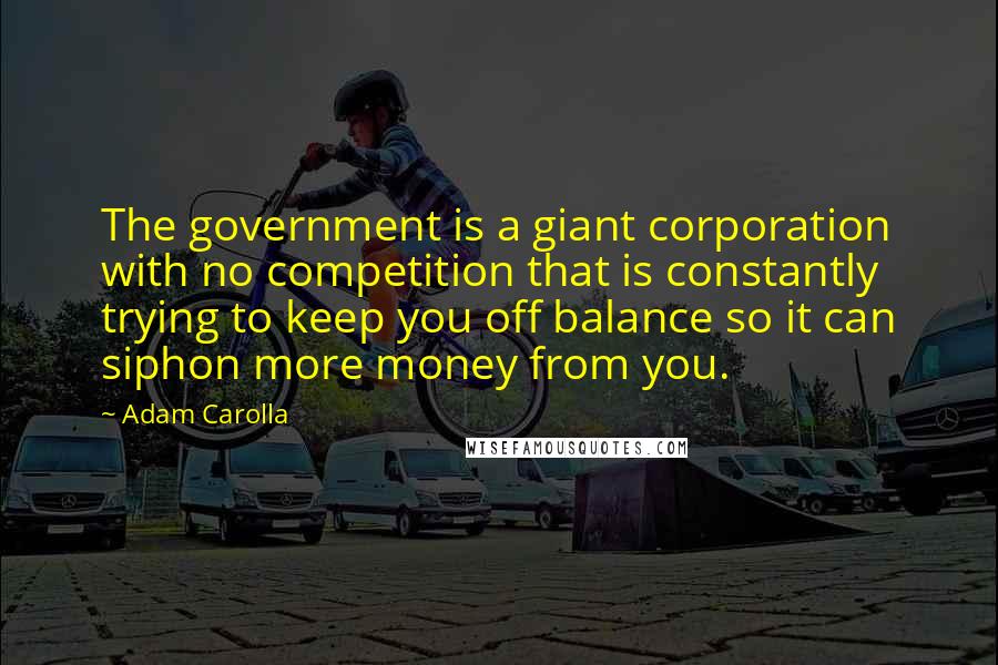 Adam Carolla Quotes: The government is a giant corporation with no competition that is constantly trying to keep you off balance so it can siphon more money from you.