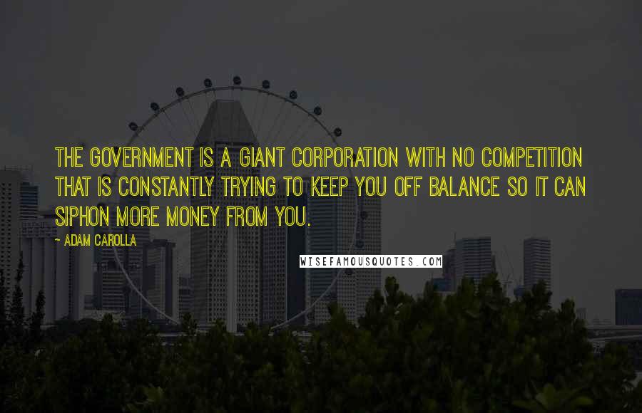 Adam Carolla Quotes: The government is a giant corporation with no competition that is constantly trying to keep you off balance so it can siphon more money from you.