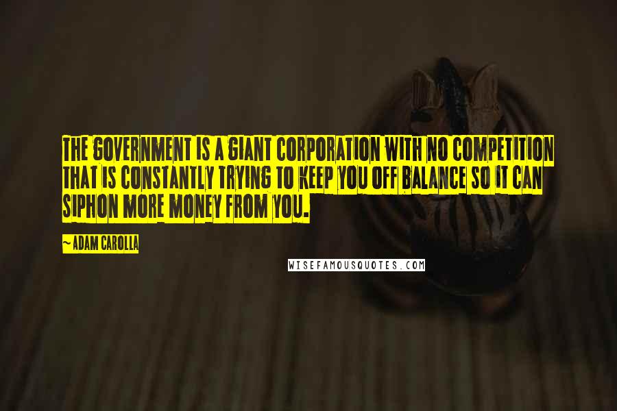 Adam Carolla Quotes: The government is a giant corporation with no competition that is constantly trying to keep you off balance so it can siphon more money from you.