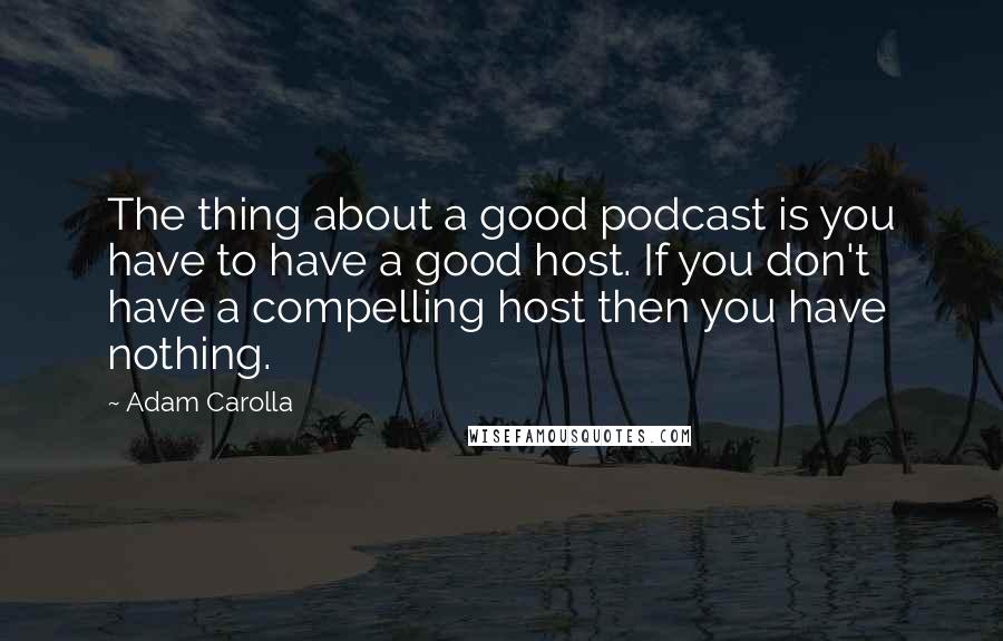 Adam Carolla Quotes: The thing about a good podcast is you have to have a good host. If you don't have a compelling host then you have nothing.