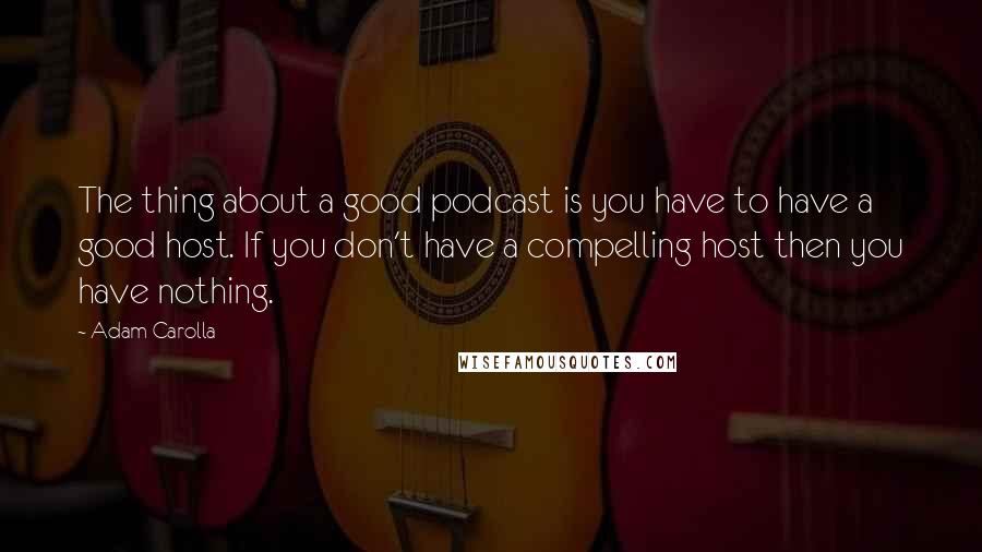 Adam Carolla Quotes: The thing about a good podcast is you have to have a good host. If you don't have a compelling host then you have nothing.