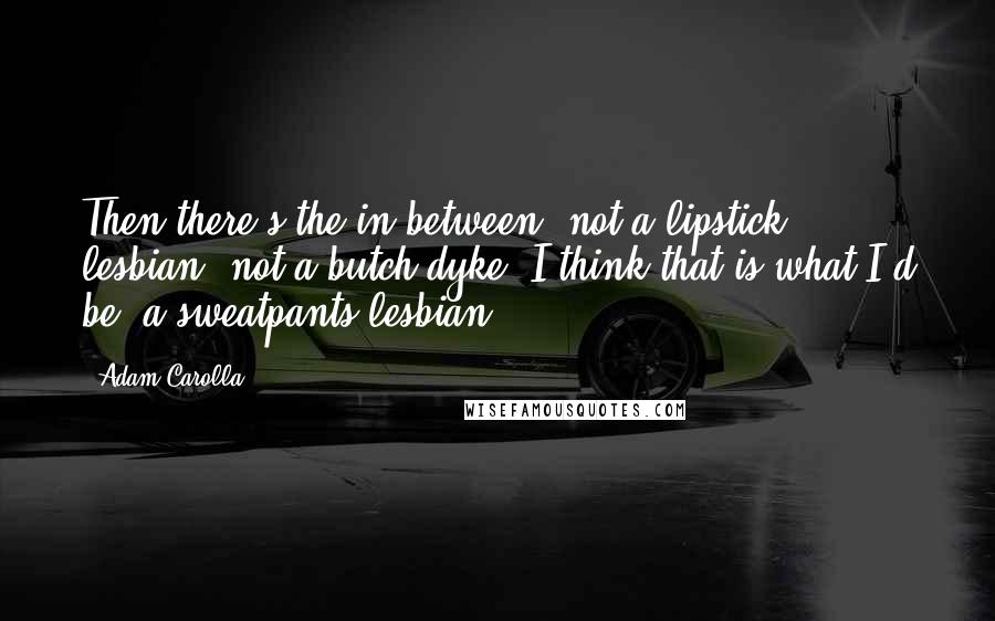 Adam Carolla Quotes: Then there's the in-between, not a lipstick lesbian, not a butch dyke. I think that is what I'd be, a sweatpants lesbian.