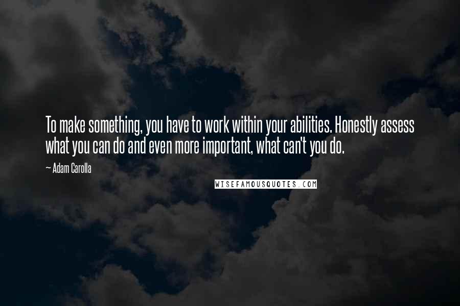 Adam Carolla Quotes: To make something, you have to work within your abilities. Honestly assess what you can do and even more important, what can't you do.