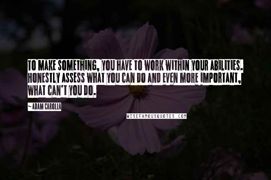 Adam Carolla Quotes: To make something, you have to work within your abilities. Honestly assess what you can do and even more important, what can't you do.