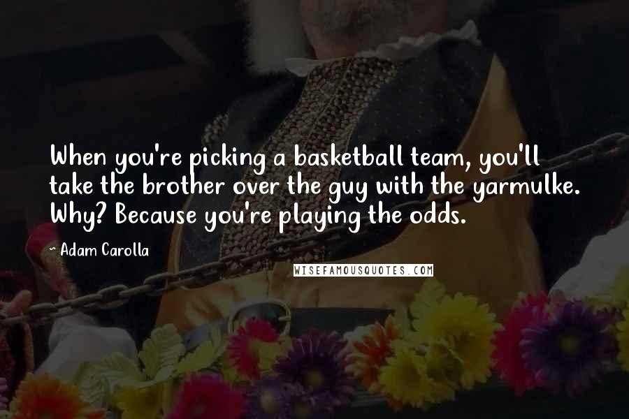 Adam Carolla Quotes: When you're picking a basketball team, you'll take the brother over the guy with the yarmulke. Why? Because you're playing the odds.