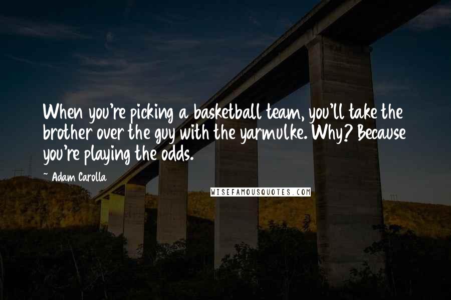 Adam Carolla Quotes: When you're picking a basketball team, you'll take the brother over the guy with the yarmulke. Why? Because you're playing the odds.