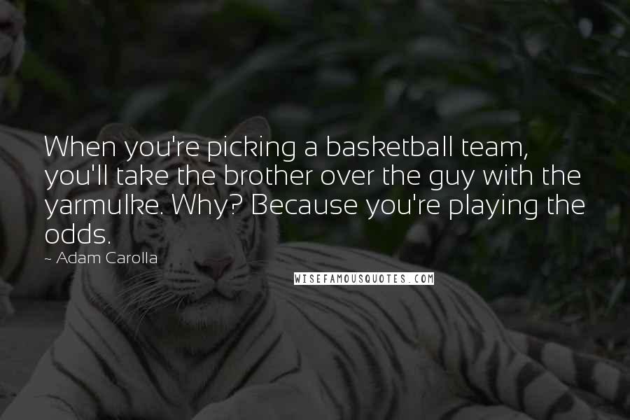 Adam Carolla Quotes: When you're picking a basketball team, you'll take the brother over the guy with the yarmulke. Why? Because you're playing the odds.