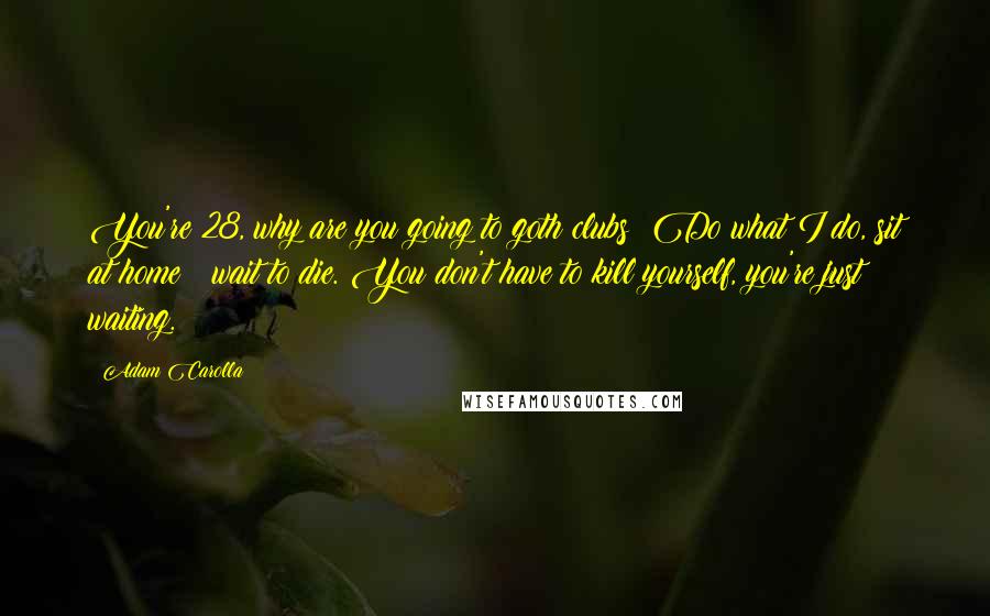 Adam Carolla Quotes: You're 28, why are you going to goth clubs? Do what I do, sit at home & wait to die. You don't have to kill yourself, you're just waiting.