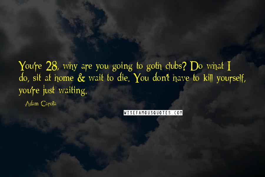 Adam Carolla Quotes: You're 28, why are you going to goth clubs? Do what I do, sit at home & wait to die. You don't have to kill yourself, you're just waiting.