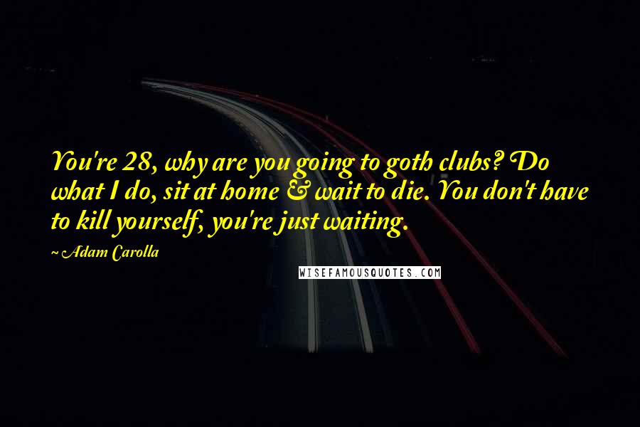 Adam Carolla Quotes: You're 28, why are you going to goth clubs? Do what I do, sit at home & wait to die. You don't have to kill yourself, you're just waiting.