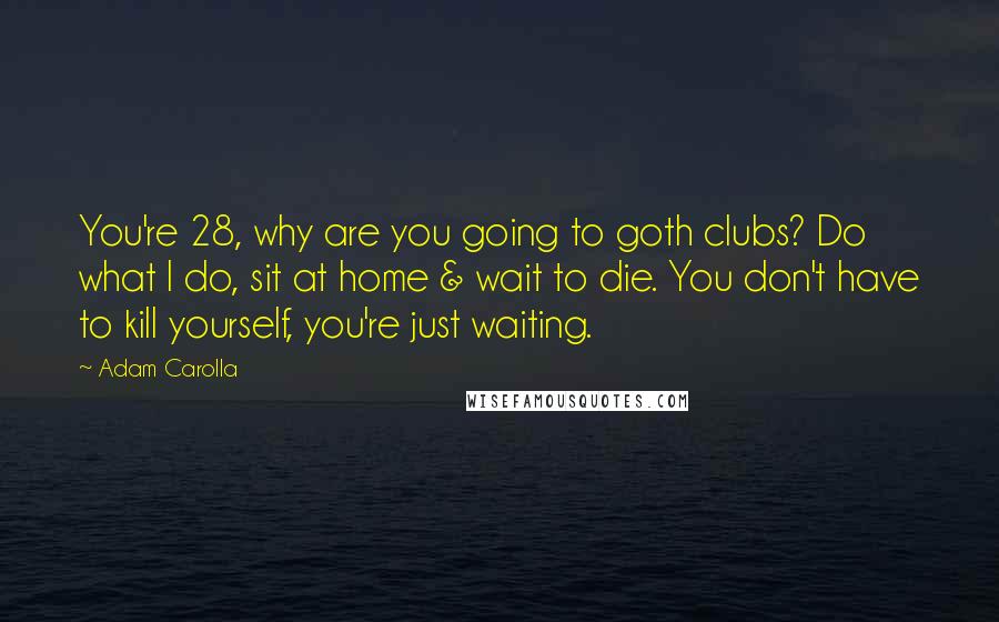 Adam Carolla Quotes: You're 28, why are you going to goth clubs? Do what I do, sit at home & wait to die. You don't have to kill yourself, you're just waiting.