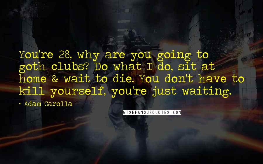 Adam Carolla Quotes: You're 28, why are you going to goth clubs? Do what I do, sit at home & wait to die. You don't have to kill yourself, you're just waiting.