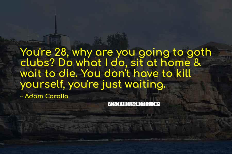Adam Carolla Quotes: You're 28, why are you going to goth clubs? Do what I do, sit at home & wait to die. You don't have to kill yourself, you're just waiting.